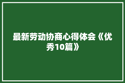 最新劳动协商心得体会《优秀10篇》 条剧书信