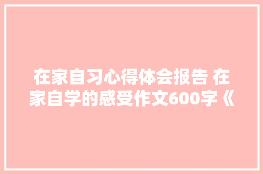 在家自习心得体会报告 在家自学的感受作文600字《7篇》 个人简历