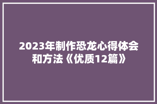 2023年制作恐龙心得体会和方法《优质12篇》 社会论文