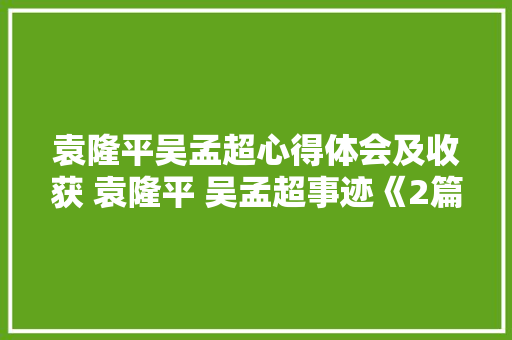 袁隆平吴孟超心得体会及收获 袁隆平 吴孟超事迹《2篇》 简历