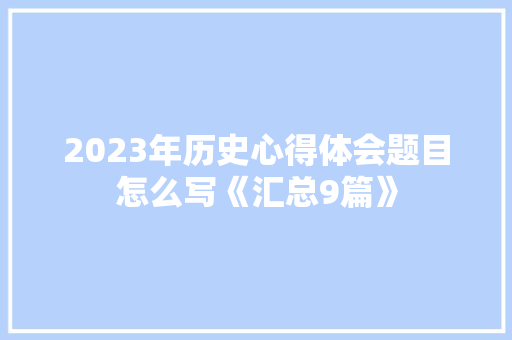 2023年历史心得体会题目怎么写《汇总9篇》 策划方案