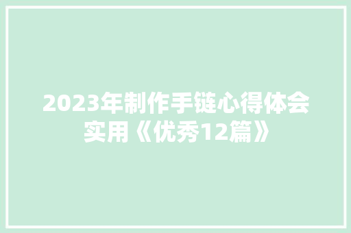 2023年制作手链心得体会实用《优秀12篇》 简历