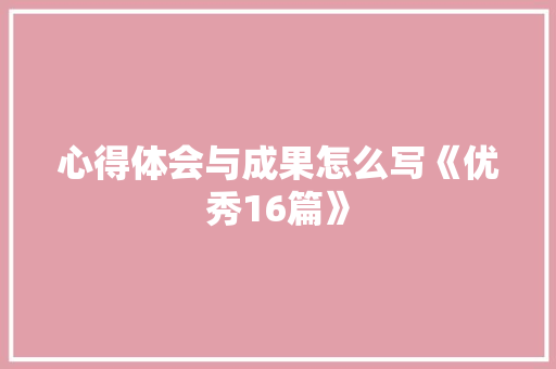 心得体会与成果怎么写《优秀16篇》 条剧书信