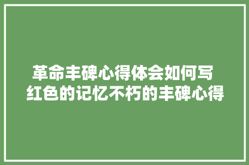 革命丰碑心得体会如何写 红色的记忆不朽的丰碑心得体会《7篇》 简历资料