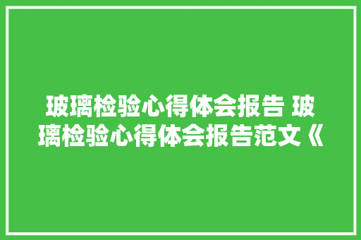 玻璃检验心得体会报告 玻璃检验心得体会报告范文《二篇》 教育论文