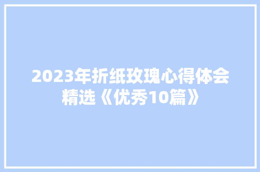2023年折纸玫瑰心得体会精选《优秀10篇》 个人简历