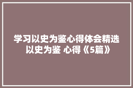 学习以史为鉴心得体会精选 以史为鉴 心得《5篇》 个人简历