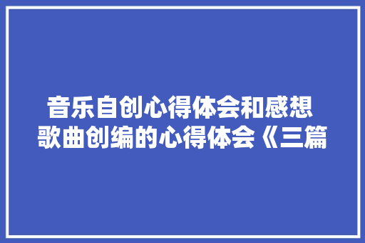 音乐自创心得体会和感想 歌曲创编的心得体会《三篇》 简历资料