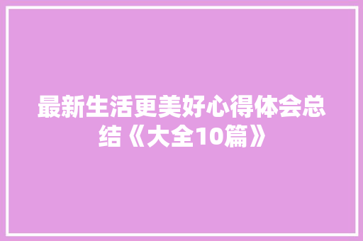 最新生活更美好心得体会总结《大全10篇》 教育论文