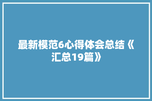 最新模范6心得体会总结《汇总19篇》 面试技巧
