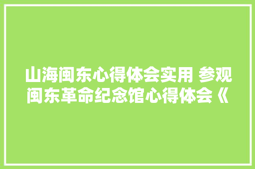 山海闽东心得体会实用 参观闽东革命纪念馆心得体会《9篇》 策划方案