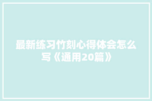 最新练习竹刻心得体会怎么写《通用20篇》 面试技巧
