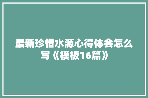 最新珍惜水源心得体会怎么写《模板16篇》 承诺书