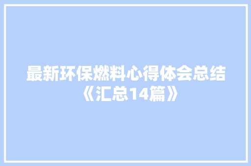 最新环保燃料心得体会总结《汇总14篇》 面试技巧