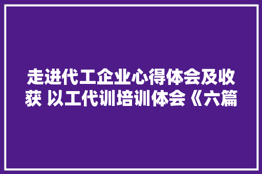 走进代工企业心得体会及收获 以工代训培训体会《六篇》 文秘写作 走进代工企业心得体会及收获 以工代训培训体会《六篇》 文秘写作