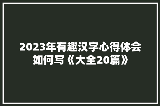 2023年有趣汉字心得体会如何写《大全20篇》 毕业设计