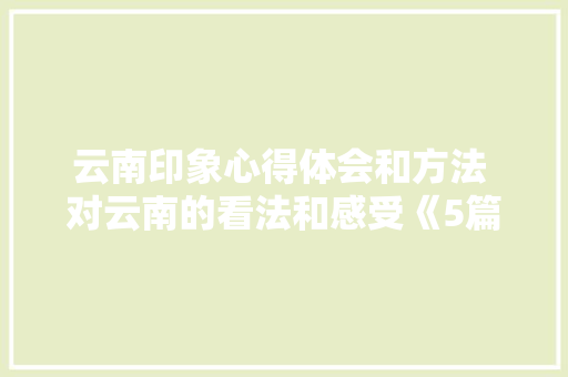 云南印象心得体会和方法 对云南的看法和感受《5篇》 面试技巧