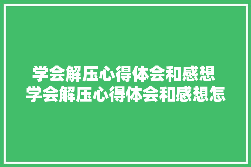 学会解压心得体会和感想 学会解压心得体会和感想怎么写《8篇》 毕业设计