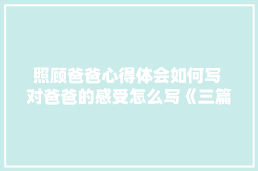 照顾爸爸心得体会如何写 对爸爸的感受怎么写《三篇》 毕业设计