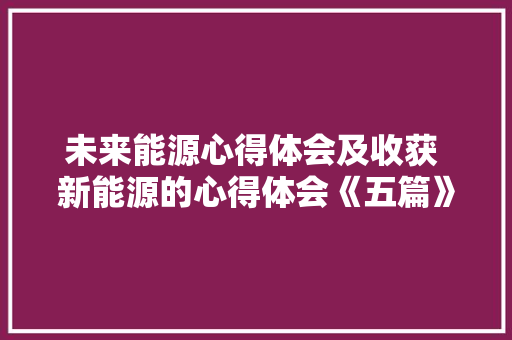 未来能源心得体会及收获 新能源的心得体会《五篇》 个人写作