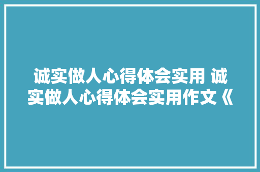 诚实做人心得体会实用 诚实做人心得体会实用作文《五篇》 策划方案