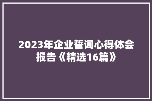 2023年企业誓词心得体会报告《精选16篇》 面试技巧