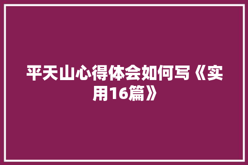 平天山心得体会如何写《实用16篇》 条剧书信