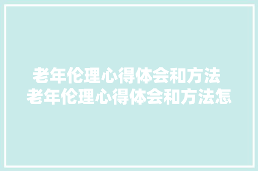 老年伦理心得体会和方法 老年伦理心得体会和方法怎么写《3篇》 办公写作