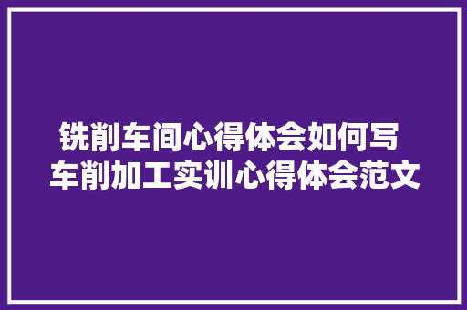 铣削车间心得体会如何写 车削加工实训心得体会范文《3篇》 条剧书信