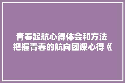 青春起航心得体会和方法 把握青春的航向团课心得《九篇》 社会论文