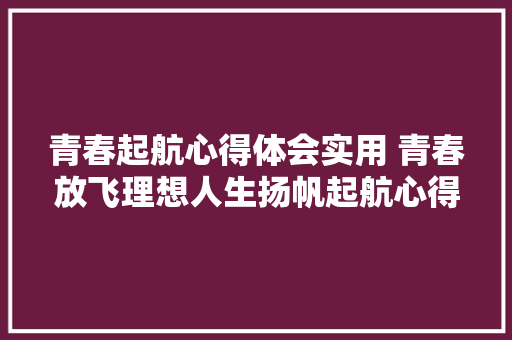 青春起航心得体会实用 青春放飞理想人生扬帆起航心得体会《五篇》 社会论文