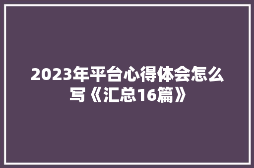 2023年平台心得体会怎么写《汇总16篇》 毕业设计